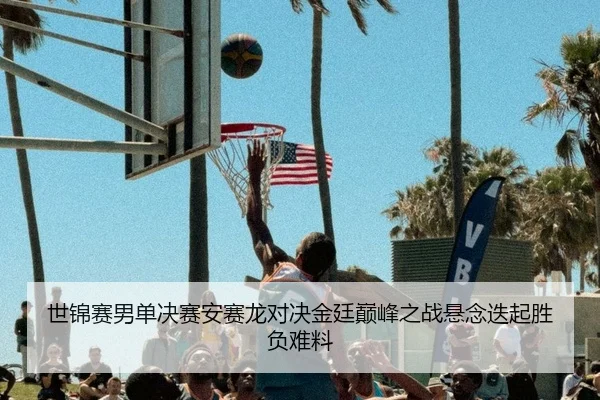 世锦赛男单决赛安赛龙对决金廷巅峰之战悬念迭起胜负难料